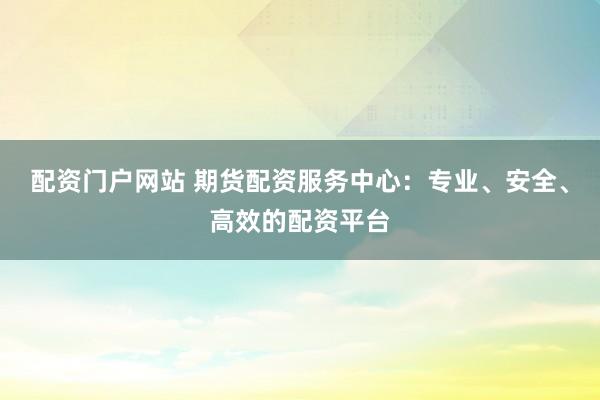 配资门户网站 期货配资服务中心：专业、安全、高效的配资平台