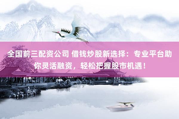 全国前三配资公司 借钱炒股新选择：专业平台助你灵活融资，轻松把握股市机遇！