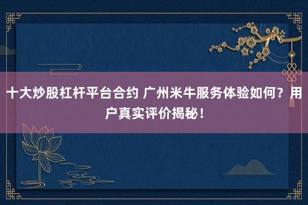 十大炒股杠杆平台合约 广州米牛服务体验如何？用户真实评价揭秘！