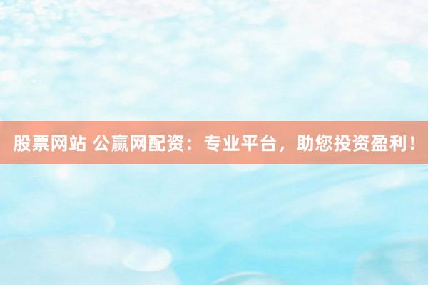 股票网站 公赢网配资：专业平台，助您投资盈利！