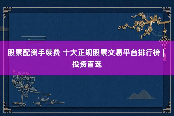 股票配资手续费 十大正规股票交易平台排行榜 | 投资首选