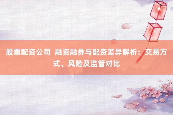 股票配资公司  融资融券与配资差异解析：交易方式、风险及监管对比