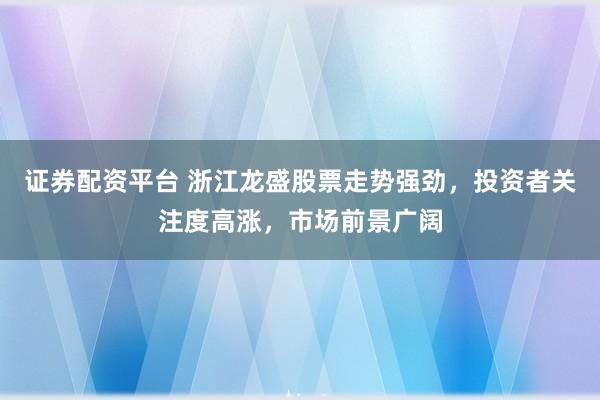 证券配资平台 浙江龙盛股票走势强劲，投资者关注度高涨，市场前景广阔