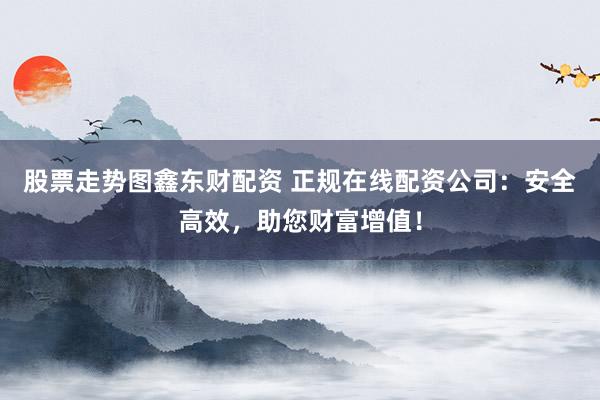股票走势图鑫东财配资 正规在线配资公司：安全高效，助您财富增值！