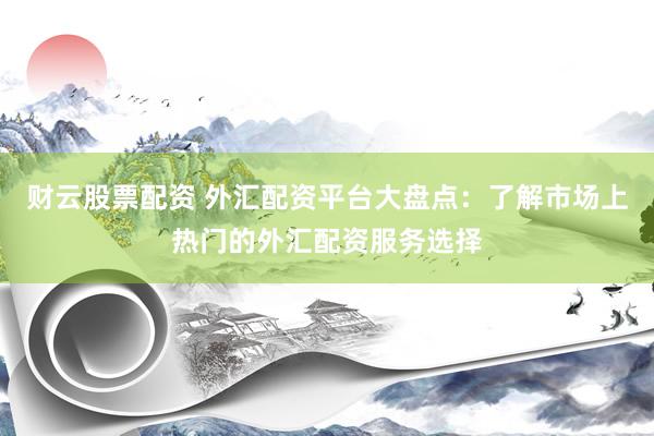 财云股票配资 外汇配资平台大盘点：了解市场上热门的外汇配资服务选择