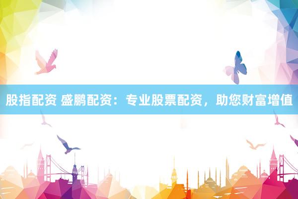 股指配资 盛鹏配资：专业股票配资，助您财富增值