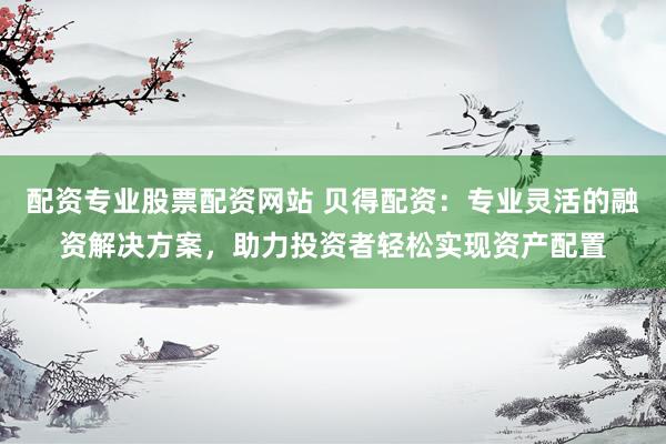 配资专业股票配资网站 贝得配资：专业灵活的融资解决方案，助力投资者轻松实现资产配置