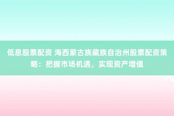 低息股票配资 海西蒙古族藏族自治州股票配资策略：把握市场机遇，实现资产增值