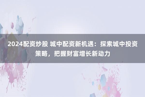 2024配资炒股 城中配资新机遇：探索城中投资策略，把握财富增长新动力