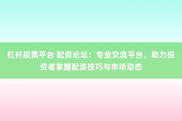 杠杆股票平台 配资论坛：专业交流平台，助力投资者掌握配资技巧与市场动态