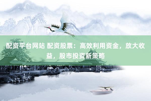 配资平台网站 配资股票：高效利用资金，放大收益，股市投资新策略