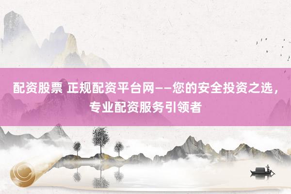 配资股票 正规配资平台网——您的安全投资之选，专业配资服务引领者