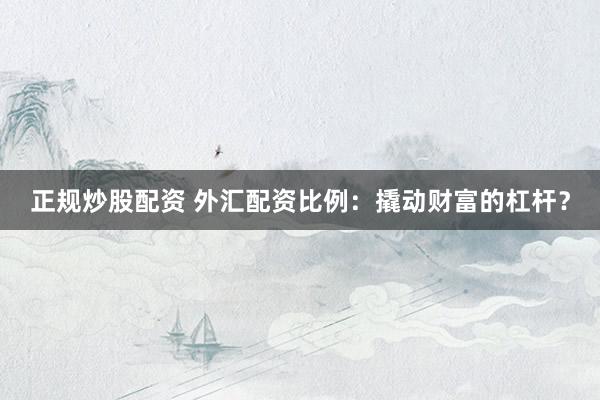 正规炒股配资 外汇配资比例：撬动财富的杠杆？