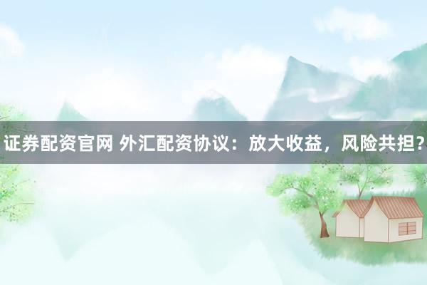 证券配资官网 外汇配资协议：放大收益，风险共担？