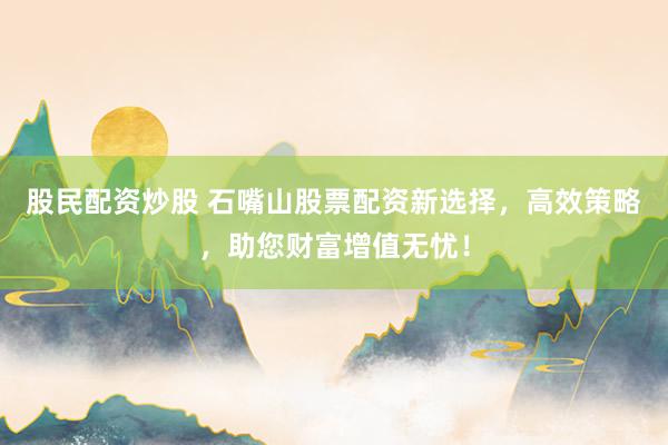 股民配资炒股 石嘴山股票配资新选择，高效策略，助您财富增值无忧！