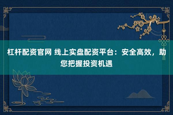 杠杆配资官网 线上实盘配资平台：安全高效，助您把握投资机遇