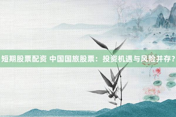 短期股票配资 中国国旅股票：投资机遇与风险并存？