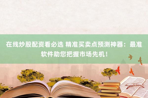 在线炒股配资看必选 精准买卖点预测神器：最准软件助您把握市场先机！