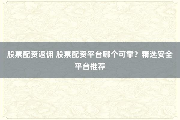 股票配资返佣 股票配资平台哪个可靠?精选安全平台推荐