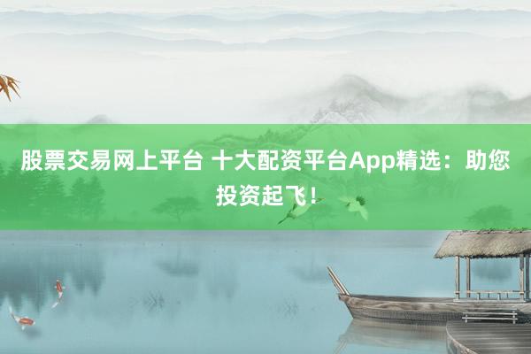 股票交易网上平台 十大配资平台App精选:助您投资起飞!