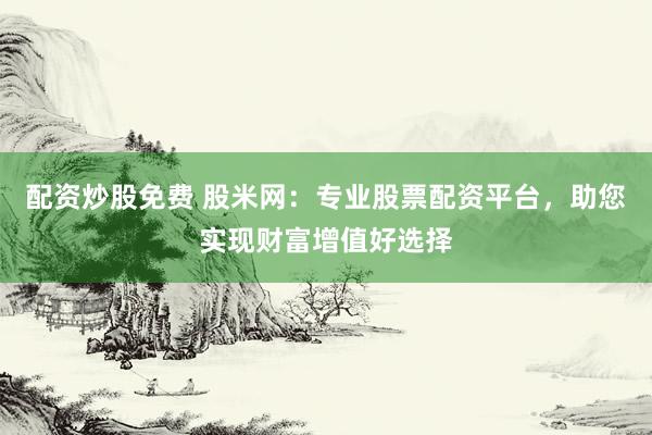 配资炒股免费 股米网：专业股票配资平台，助您实现财富增值好选择