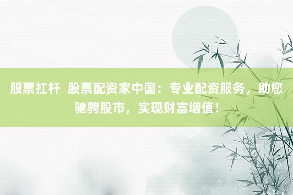 股票扛杆  股票配资家中国:专业配资服务,助您驰骋股市,实现财富增值!