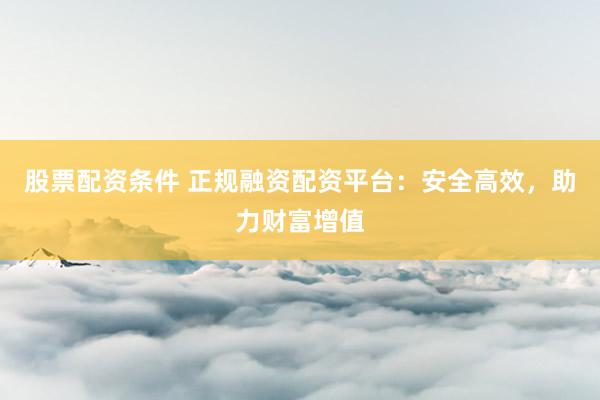 股票配资条件 正规融资配资平台:安全高效,助力财富增值