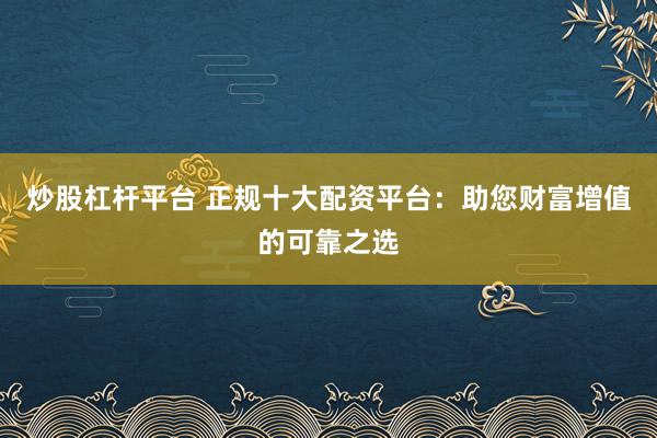 炒股杠杆平台 正规十大配资平台:助您财富增值的可靠之选