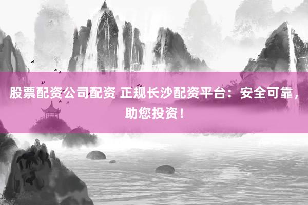 股票配资公司配资 正规长沙配资平台:安全可靠,助您投资!
