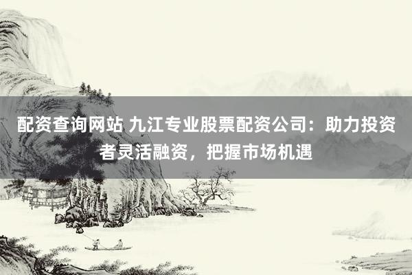 配资查询网站 九江专业股票配资公司：助力投资者灵活融资，把握市场机遇