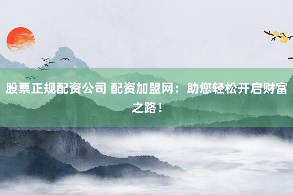 股票正规配资公司 配资加盟网：助您轻松开启财富之路！