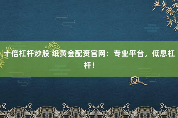 十倍杠杆炒股 纸黄金配资官网:专业平台,低息杠杆!