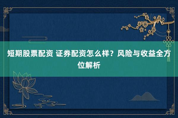 短期股票配资 证券配资怎么样？风险与收益全方位解析