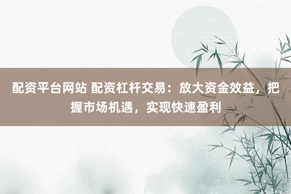配资平台网站 配资杠杆交易：放大资金效益，把握市场机遇，实现快速盈利
