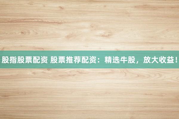 股指股票配资 股票推荐配资：精选牛股，放大收益！