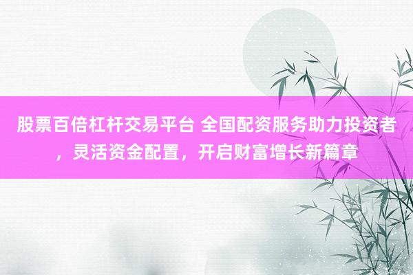 股票百倍杠杆交易平台 全国配资服务助力投资者,灵活资金配置,开启财富增长新篇章
