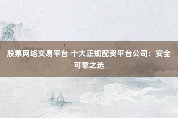 股票网络交易平台 十大正规配资平台公司：安全可靠之选