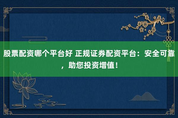 股票配资哪个平台好 正规证券配资平台：安全可靠，助您投资增值！