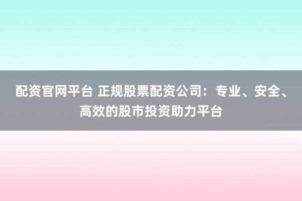 配资官网平台 正规股票配资公司:专业、安全、高效的股市投资助力平台