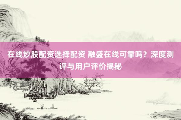 在线炒股配资选择配资 融盛在线可靠吗?深度测评与用户评价揭秘