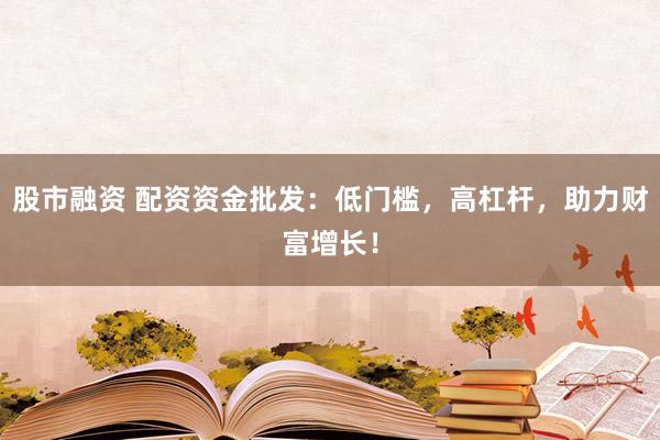 股市融资 配资资金批发:低门槛,高杠杆,助力财富增长!