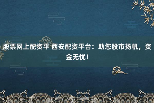 股票网上配资平 西安配资平台：助您股市扬帆，资金无忧！