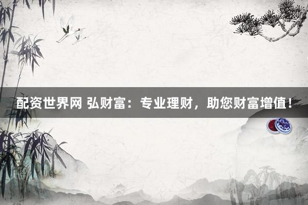 配资世界网 弘财富:专业理财,助您财富增值!