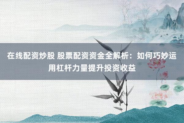 在线配资炒股 股票配资资金全解析：如何巧妙运用杠杆力量提升投资收益