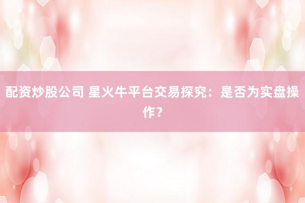 配资炒股公司 星火牛平台交易探究：是否为实盘操作？