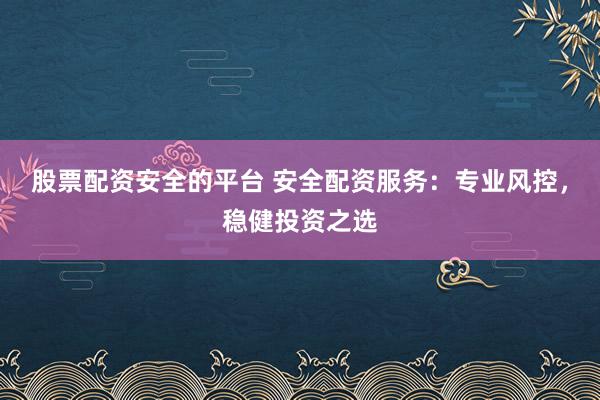 股票配资安全的平台 安全配资服务：专业风控，稳健投资之选