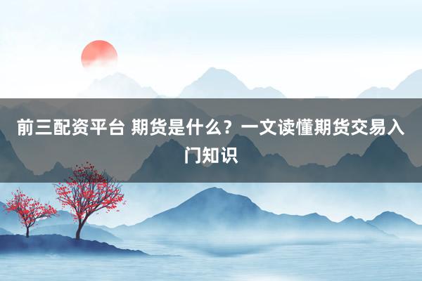 前三配资平台 期货是什么？一文读懂期货交易入门知识