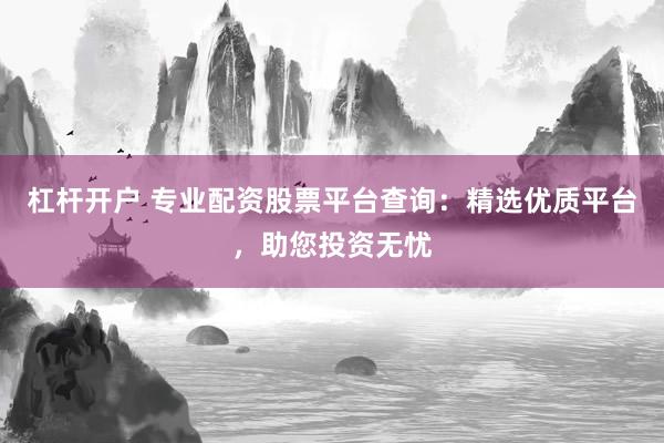 杠杆开户 专业配资股票平台查询：精选优质平台，助您投资无忧