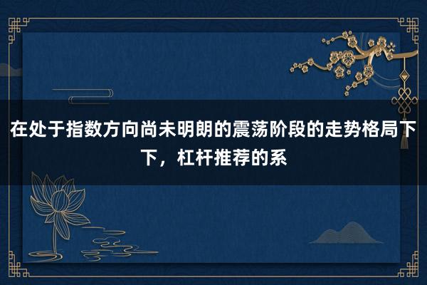 在处于指数方向尚未明朗的震荡阶段的走势格局下下，杠杆推荐的系