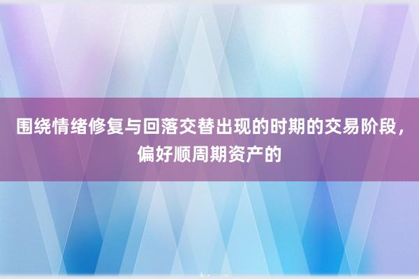 围绕情绪修复与回落交替出现的时期的交易阶段，偏好顺周期资产的